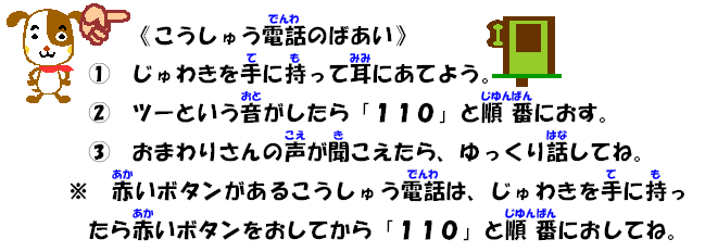 こうしゅう電話のばあい(1)じゅわきを手に持って耳にあてよう。(2)ツーという音がしたら「１・1・０」と順番におす。(3)おまわりさんの声が聞こえたら、ゆっくり話してね。※赤いボタンがあるこうしゅう電話は、じゅわきを手に持ったら赤いボタンをおしてから「１・1・０」と順番におしてね。