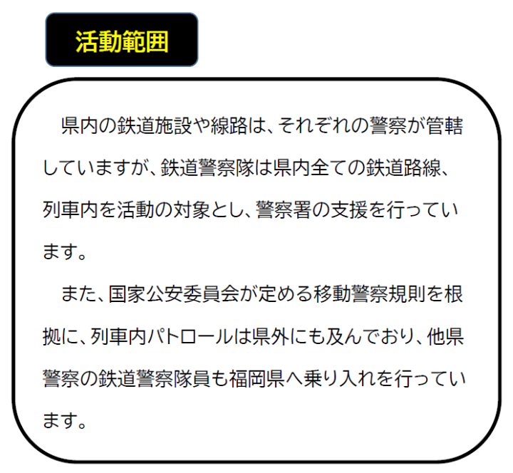 活動範囲について。県内の鉄道施設や路線は、それぞれの警察署が管轄していますが、鉄道警察隊は県内全ての鉄道路線、列車内を活動の対象とし、警察署の支援を行っています。また、国家公安委員会が定める移動警察規則を根拠に、列車内パトロールは県外にも及んでおり、他県警察の鉄道警察隊員も、福岡県へ乗り入れを行っています。
