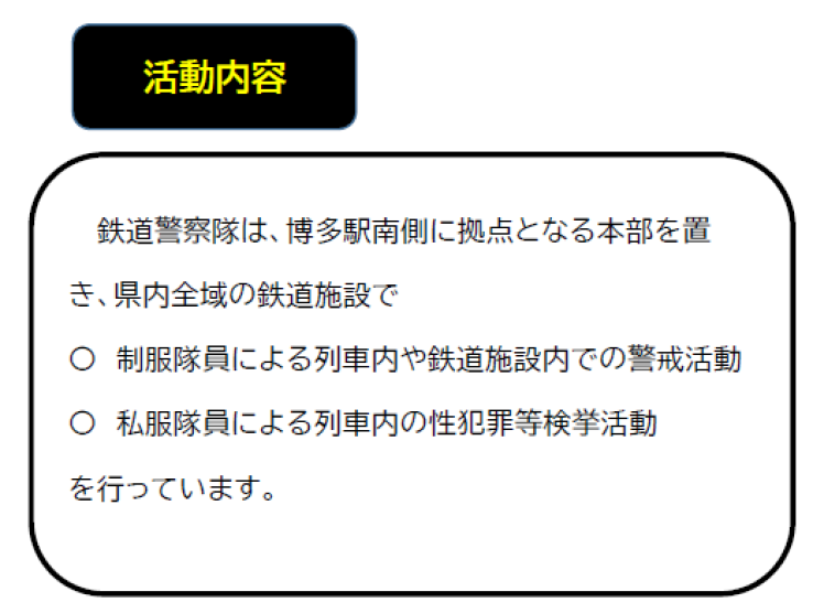 鉄道警察隊は、博多駅南側に拠点となる本部を置き、県内全域の鉄道施設で、制服隊員による鉄道施設内での警戒活動、私服隊員による列車内の性犯罪等検挙活動を行っています。