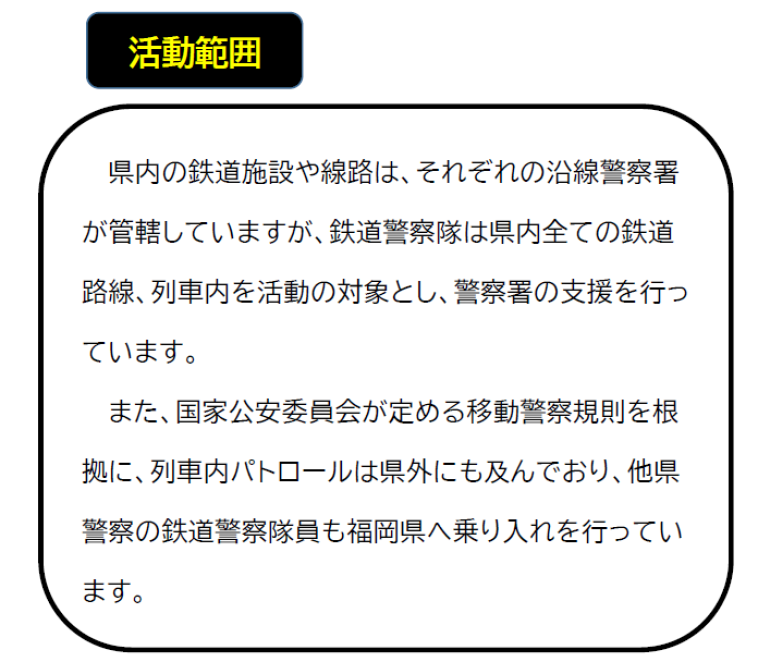 県内の鉄道施設や線路は、それぞれの沿線警察署が管轄していますが、鉄道警察隊は県内全ての鉄道路線、列車内を活動の対象とし、警察署の支援を行っています。また、国家公安委員会が定める移動警察規則を根拠に、列車内パトロールは県外にも及んでおり、他県警察の鉄道警察隊員も福岡県へ乗り入れを行っています。