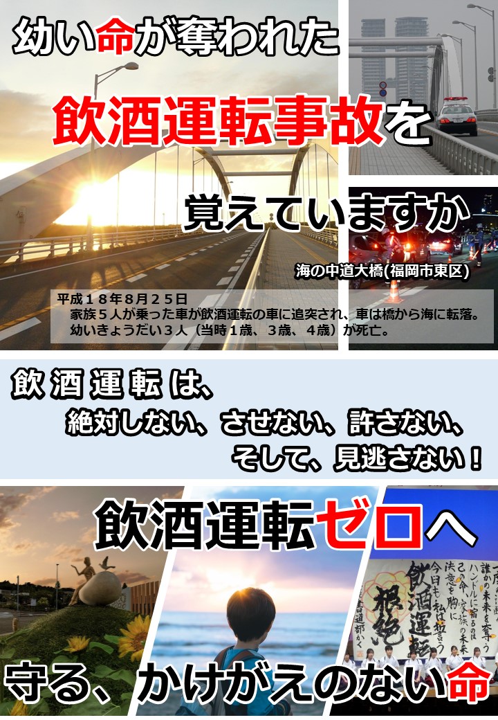 海の中道大橋で幼い３人の命が奪われた飲酒運転事故から８月２５日で２０年が経過します。　県民の願いである「飲酒運転ゼロ」へ。　飲酒運転は絶対しない！させない！許さない！そして、見逃さない！