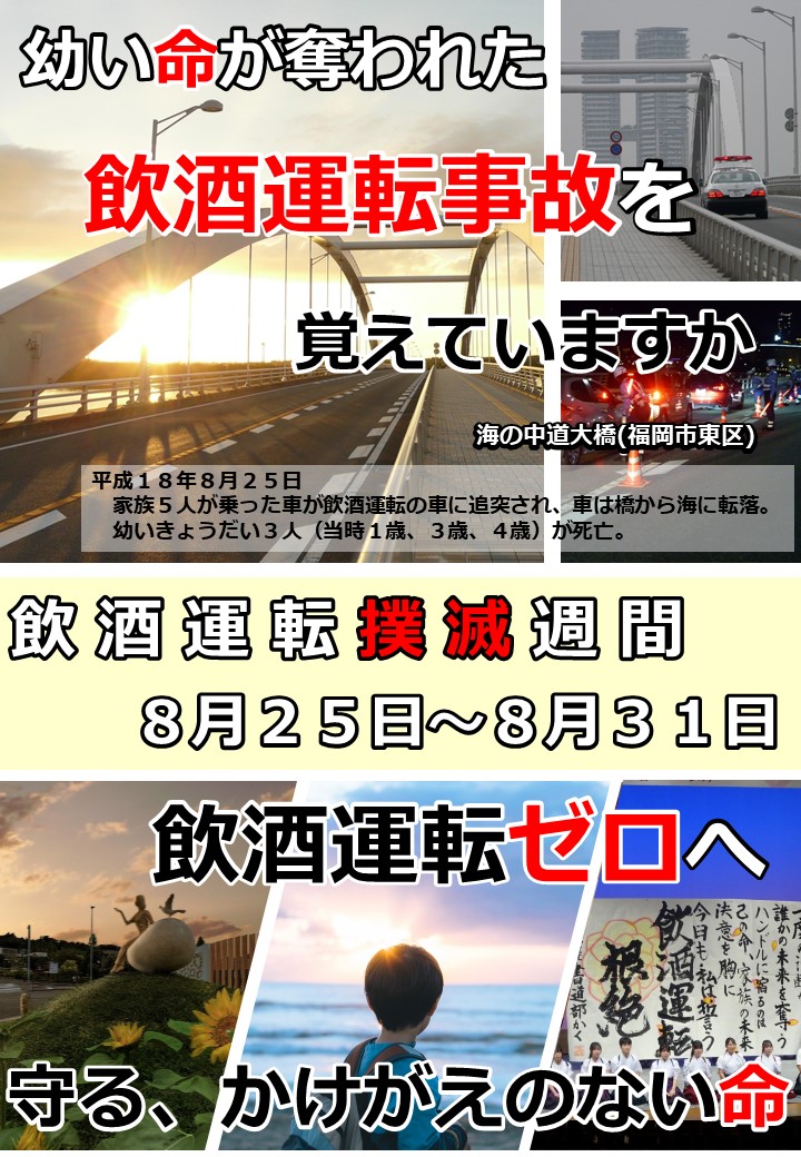 海の中道大橋で幼い３人の命が奪われた飲酒運転事故から８月２５日で２０年が経過します。　県民の願いである「飲酒運転ゼロ」へ。　飲酒運転は絶対しない！させない！許さない！そして、見逃さない！