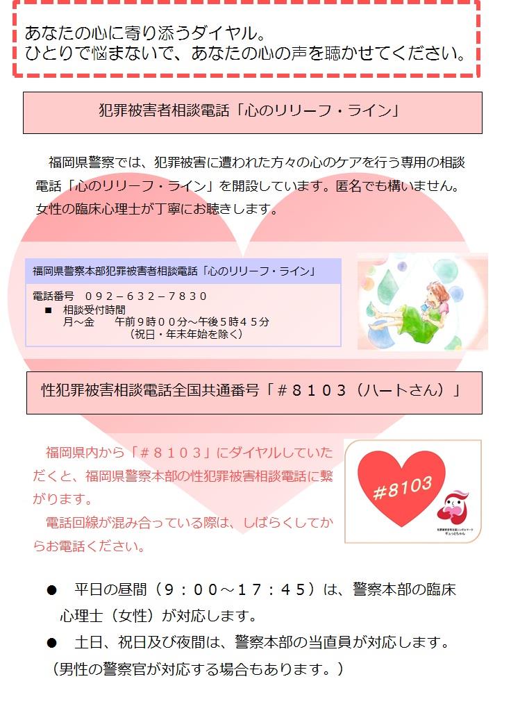 あなたの心に寄り添うダイヤル。ひとりで悩まないで、あなたの心の声を聴かせてください。「犯罪被害者相談電話心のリリーフ・ライン」　福岡県警察では、犯罪被害に遭われた方々の心のケアを行う専用の相談電話「心のリリーフ・ライン」を開設しています。匿名でも構いません。女性の臨床心理士が丁寧にお聴きします。０９２－６３２－７８３０　性犯罪被害相談電話全国共通番号「シャープ８１０３（ハートさん）」福岡県内から「シャープ８１３０」にダイヤルしていただくと、福岡県警察本部の性犯罪被害相談電話に繋がります。
