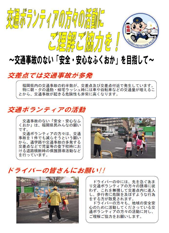 交通ボランティアの方々の活動にご理解ご協力を。福岡県内の交通事故の約半数が、交差点及び交差点付近で発生しています。このような交通事故を一件でも減らそうという願いから交通ボランティアの方々が、通学路や交通事故の多い交差点などで児童などの道路横断時の保護誘導活動などを行っています。ここでドライバーの皆さんにお願いがあります。ドライバーの中には、交通ボランティアの誘導を無視して交差点内に進入して、歩行者に危険を及ぼすような行為をする方が散見されます。ドライバーの皆さんも地域の安全安心のために活動してくださっている交通ボランティアの方々の活動に対し、ご理解ご協力をお願いします。